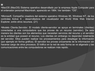 M
•MacOS (MacOS) Sistema operativo desarrollado por la empresa Apple Computer para
el ordenador personal Macintosh, aparecido en 1984. Ver también: "OS".
•Microsoft. Compañía creadora del sistema operativo Windows 95, Windows NT, de los
controles Active X , desarrolladora del visualizador del World Wide Web Internet
Explorer, entre otros recursos. (21)
•Modelo Cliente.Servidor. El modelo cliente-servidor se apoya en terminales (clientes)
conectadas a una computadora que los provee de un recurso (servidor). De esta
manera los clientes son los elementos que necesitan servicios del recurso y el servidor
es la entidad que poseen el recurso. Los clientes sin embargo no dependen totalmente
del servidor. Ellos pueden realizar los procesamientos para desplegar la información
(por ejemplo en forma gráfica). El servidor los provee únicamente de la información sin
hacerse cargo de otros procesos. El tráfico en la red de esta forma se ve aligerado y las
comunicaciones entre las computadoras se realizan más rapido.
 