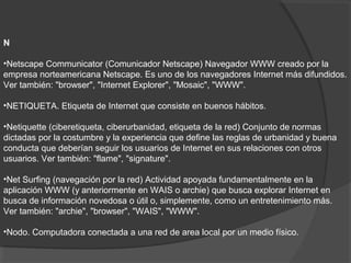 N
•Netscape Communicator (Comunicador Netscape) Navegador WWW creado por la
empresa norteamericana Netscape. Es uno de los navegadores Internet más difundidos.
Ver también: "browser", "Internet Explorer", "Mosaic", "WWW".
•NETIQUETA. Etiqueta de Internet que consiste en buenos hábitos.
•Netiquette (ciberetiqueta, ciberurbanidad, etiqueta de la red) Conjunto de normas
dictadas por la costumbre y la experiencia que define las reglas de urbanidad y buena
conducta que deberían seguir los usuarios de Internet en sus relaciones con otros
usuarios. Ver también: "flame", "signature".
•Net Surfing (navegación por la red) Actividad apoyada fundamentalmente en la
aplicación WWW (y anteriormente en WAIS o archie) que busca explorar Internet en
busca de información novedosa o útil o, simplemente, como un entretenimiento más.
Ver también: "archie", "browser", "WAIS", "WWW".
•Nodo. Computadora conectada a una red de area local por un medio físico.
 