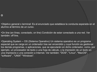 O
•Objetivo general o terminal: Es el enunciado que establece la conducta esperada en el
alumno al término de un curso.
•On line (en línea, conectado, on line) Condición de estar conectado a una red. Ver
también: off line.
•Operating System -- OS (Sistema Operativo) Un sistema operativo es un programa
especial que se carga en un ordenador tras ser encendido y cuya función es gestionar
los demás programas, o aplicaciones, que se ejecutarán en dicho ordenador, como, por
ejemplo, un procesador de texto o una hoja de cálculo, o la impresión de un texto en
una impresora o una conexión a Internet. Ver también: "DOS", "Linux", "MacOS",
"software" , "UNIX" "Windows".
 