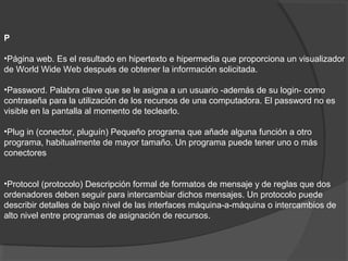 P
•Página web. Es el resultado en hipertexto e hipermedia que proporciona un visualizador
de World Wide Web después de obtener la información solicitada.
•Password. Palabra clave que se le asigna a un usuario -además de su login- como
contraseña para la utilización de los recursos de una computadora. El password no es
visible en la pantalla al momento de teclearlo.
•Plug in (conector, pluguín) Pequeño programa que añade alguna función a otro
programa, habitualmente de mayor tamaño. Un programa puede tener uno o más
conectores
•Protocol (protocolo) Descripción formal de formatos de mensaje y de reglas que dos
ordenadores deben seguir para intercambiar dichos mensajes. Un protocolo puede
describir detalles de bajo nivel de las interfaces máquina-a-máquina o intercambios de
alto nivel entre programas de asignación de recursos.
 