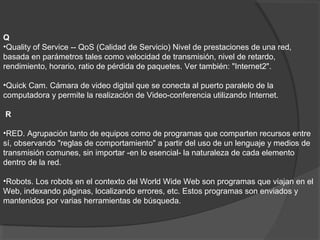 Q
•Quality of Service -- QoS (Calidad de Servicio) Nivel de prestaciones de una red,
basada en parámetros tales como velocidad de transmisión, nivel de retardo,
rendimiento, horario, ratio de pérdida de paquetes. Ver también: "Internet2".
•Quick Cam. Cámara de video digital que se conecta al puerto paralelo de la
computadora y permite la realización de Video-conferencia utilizando Internet.
R
•RED. Agrupación tanto de equipos como de programas que comparten recursos entre
sí, observando "reglas de comportamiento" a partir del uso de un lenguaje y medios de
transmisión comunes, sin importar -en lo esencial- la naturaleza de cada elemento
dentro de la red.
•Robots. Los robots en el contexto del World Wide Web son programas que viajan en el
Web, indexando páginas, localizando errores, etc. Estos programas son enviados y
mantenidos por varias herramientas de búsqueda.
 