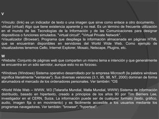 V
•Vínculo: (link) es un indicador de texto o una imagen que sirve como enlace a otro documento.
virtual (virtual) Algo que tiene existencia aparente y no real. Es un término de frecuente utilización
en el mundo de las Tecnologías de la Información y de las Comunicaciones para designar
dispositivos o funciones simulados. "virtual circuit", "Virtual Private Network".
•Visualizador (Browser). Programa que despliega la información almacenada en páginas HTML
que se encuentran disponibles en servidores del World Wide Web. Como ejemplo de
visualizadores tenemos Cello, Internet Explorer, Mosaic, Netscape, Plugins, etc.
W
•Website: Conjunto de páginas web que comparten un mismo tema e intención y que generalmente
se encuentra en un sólo servidor, aunque esto no es forzoso.
•Windows (Windows) Sistema operativo desarrollado por la empresa Microsoft (la palabra windows
significa literalmente "ventanas"). Sus diversas versiones (3.1, 95, 98, NT, 2000) dominan de forma
abrumadora el mercado de los ordenadores personales. Ver también: "OS
•World Wide Web -- WWW, W3 (Telaraña Mundial, Malla Mundial, WWW) Sistema de información
distribuido, basado en hipertexto, creado a principios de los años 90 por Tim Berners Lee,
investigador en el CERN, Suiza. La información puede ser de cualquier formato (texto, gráfico,
audio, imagen fija o en movimiento) y es fácilmente accesible a los usuarios mediante los
programas navegadores. Ver también: "browser", "hypertext".
 