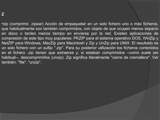 Z
•zip (comprimir, zipear) Acción de empaquetar en un solo fichero uno o más ficheros,
que habitualmente son también comprimidos, con objeto de que ocupen menos espacio
en disco o tarden menos tiempo en enviarse por la red. Existen aplicaciones de
compresión de este tipo muy populares: PKZIP para el sistema operativo DOS, WinZip y
NetZIP para Windows, MacZip para Macintosh y Zip y UnZip para UNIX. El resultado es
un solo fichero con un sufijo ".zip". Para su posterior utilización los ficheros contenidos
en el fichero .zip tienen que extraerse y, si estaban comprimidos --como suele ser
habitual--, descomprimirlos (unzip). Zip significa literalmente "cierre de cremallera". Ver
también: "file", "unzip".
 