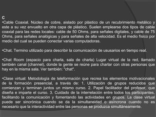 C
•Cable Coaxial. Núcleo de cobre, aislado por plástico de un recubrimiento metálico y
este a su vez envuelto en otra capa de plástico. Suelen emplearse dos tipos de cable
coaxial para las redes locales: cable de 50 Ohms, para señales digitales, y cable de 75
Ohms, para señales analógicas y para señales de alta velocidad. Es el medio físico por
medio del cual se pueden conectar varias computadoras.
•Chat. Termino utilizado para describir la comunicación de ususarios en tiempo real.
•Chat Room (espacio para charla, sala de charla) Lugar virtual de la red, llamado
también canal (channel), donde la gente se reúne para charlar con otras personas que
hay en la misma sala. Ver también: "chat".
•Clase virtual: Metodología de teleformación que recrea los elementos motivacionales
de la formación presencial, a través de: 1. Utilización de grupos reducidos que
comienzan y terminan juntos un mismo curso. 2. Papel facilitador del profesor, que
diseña e imparte el curso. 3. Cuidado de la interrelación entre todos los participantes,
facilitando la comunicación y fomentando las actividades en grupos. La clase virtual
puede ser sincrónica cuando se da la simultaneidad o asíncrona cuando no es
necesario que la interactividad entre las personas se produzca simultáneamente.
 