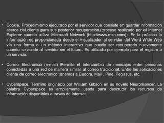 • Cookie. Procedimiento ejecutado por el servidor que consiste en guardar información
acerca del cliente para sus posterior recuperación.(proceso realizado por el Internet
Explorer cuando utiliza Microsoft Network (http://www.msn.com)). En la práctica la
información es proporcionada desde el visualizador al servidor del Word Wide Web
vía una forma o un método interactivo que puede ser recuperado nuevamente
cuando se acede al servidor en el futuro. Es utilizado por ejemplo para el registro a
un servicio.
• Correo Electrónico (e-mail) Permite el intercambio de mensajes entre personas
conectadas a una red de manera similar al correo tradicional. Entre las aplicaciones
cliente de correo electrónico tenemos a Eudora, Mail , Pine, Pegasus, etc.
• Cyberspace. Termino originado por William Gibson en su novelo Neuromancer. La
palabra Cyberspace es ampliamente usada para descrubir los recursos de
información disponibles a través de Internet.
 