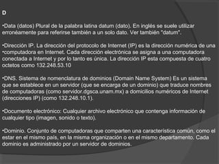 D
•Data (datos) Plural de la palabra latina datum (dato). En inglés se suele utilizar
erronéamente para referirse también a un solo dato. Ver también "datum".
•Dirección IP. La dirección del protocolo de Internet (IP) es la dirección numérica de una
•computadora en Internet. Cada dirección electrónica se asigna a una computadora
conectada a Internet y por lo tanto es única. La dirección IP esta compuesta de cuatro
octetos como 132.248.53.10
•DNS. Sistema de nomenclatura de dominios (Domain Name System) Es un sistema
que se establece en un servidor (que se encarga de un dominio) que traduce nombres
de computadoras (como servidor.dgsca.unam.mx) a domicilios numéricos de Internet
(direcciones IP) (como 132.248.10.1).
•Documento electrónico: Cualquier archivo electrónico que contenga información de
cualquier tipo (imagen, sonido o texto).
•Dominio. Conjunto de computadoras que comparten una característica común, como el
estar en el mismo país, en la misma organización o en el mismo departamento. Cada
dominio es administrado por un servidor de dominios.
 