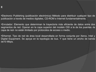 E
•Electronic Publishing (publicación electrónica) Método para distribuir cualquier tipo de
publicación a través de medios digitales, CD-ROM e Internet fundamentalmente.
•Enrutador: Elemento que determinan la trayectoria más eficiente de datos entre dos
segmentos de red. Operan en la capa superior del modelo OSI a la de los puentes -la
capa de red- no están limitado por protocolos de acceso o medio.
•Ethernet. Tipo de red de área local desarrollada en forma conjunta por Xerox, Intel y
Digital Equipment. Se apoya en la topología de bus. Y que tiene un ancho de banda
de10 Mbps.
 