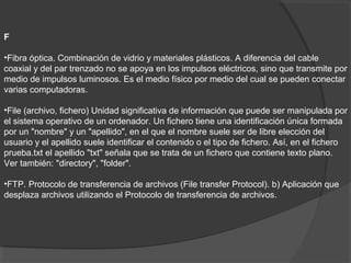 F
•Fibra óptica. Combinación de vidrio y materiales plásticos. A diferencia del cable
coaxial y del par trenzado no se apoya en los impulsos eléctricos, sino que transmite por
medio de impulsos luminosos. Es el medio físico por medio del cual se pueden conectar
varias computadoras.
•File (archivo, fichero) Unidad significativa de información que puede ser manipulada por
el sistema operativo de un ordenador. Un fichero tiene una identificación única formada
por un "nombre" y un "apellido", en el que el nombre suele ser de libre elección del
usuario y el apellido suele identificar el contenido o el tipo de fichero. Así, en el fichero
prueba.txt el apellido "txt" señala que se trata de un fichero que contiene texto plano.
Ver también: "directory", "folder".
•FTP. Protocolo de transferencia de archivos (File transfer Protocol). b) Aplicación que
desplaza archivos utilizando el Protocolo de transferencia de archivos.
 