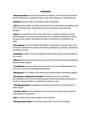 GLOSARIO
- Documentation: science of information processing, which provides information
about something for a specific purpose, multi -level discipline or interdisciplinary.
- Serials: sequence with an unlimited number of episodes
- AZ:It has the benefits of a high-volume archive, you permanent consultation save
20 % of the shelf space, when large volumes documents, locate becomes
complex.
- Data: It is important to note that the data has no meaning in itself, but used in
making decisions or performing calculations from a proper processing and taking
into account its context. Generally, the data is a symbolic or an attribute of an
entity.
- Encryption: those that identify INFORM U.S. dependence and are used in the
procedures related to the process of receiving, distribution, processed, processing
and delivery of mail.
- Indexing: physical mind is to prepare the documents so they can be handled by
the scanner.
- Shelves: where documents are stored, are set from then technical characteristics
of documentary support.
- Ventilation: the place where the documents are to be ventilated between him
some air to not likely to damage the documents.
- Document: it is a matter or fact witness and records certain information register.
- Permanent or Historical Archive: Transferred from the central file
documentation that for the committee decision file should be kept permanently, or
for life Is all documentation is submitted or continuous use.
- File Management: management consulting producers for the same office or
other request.
- Archive Total: is the classification of documents according to their asset life
cycle,inactive or semi-active.
- File: Full Set of documents related to the same fear.
- Documentary Fund: A set of documents, files of any kind of meeting.

 