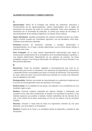 GLOSARIO DE ECOLOGIA Y CAMBIO CLIMATICO
A.
Agroecología: Rama de la Ecología que estudia las relaciones, estructura y
funcionamiento de los agroecosistemas, cultivos desarrollados con el objeto de
aprovechar los recursos del suelo de manera sostenible. Entre otros aspectos, se
caracteriza por su diversidad de productos, el control que realiza de las plagas, el
aprovechamiento de los residuos orgánicos y la rotación de los cultivos.
Aguas Residuales: Aquellas procedentes de cualquier actividad humana, las cuales,
según la fuente, pueden ser: industriales, agrícolas o de uso doméstico, entre otras.
También se les denomina efluentes.
Ambiente: Conjunto de elementos naturales y sociales, relacionados e
interdependientes, en un lugar y tiempo determinado, que en forma directa influyen a
todos los seres vivos.
Área Protegida: Es un área natural especialmente seleccionada para lograr la
conservación o preservación de un ecosistema, de la diversidad biológica o genética, o
una especie determinada. Dependiendo de sus objetivos de creación, las áreas
protegidas incluyen a los Parques Nacionales, los Refugios de Fauna Silvestre o los
Monumentos Naturales.
B
Biocenosis: Todos los animales, vegetales y microorganismos que viven en un
determinado país forman un biosistema. Sus relaciones de dependencia, alimentación
y desarrollo forman comunidades que llevan el nombre de biocenosis. Una biocenosis
es, pues, todos los seres vivos (comunidad) que coexisten en un país y las relaciones
que se establecen entre ellos.
Biodegradable: Residuo que puede ser descompuesto en sustancias inorgánicas por
la acción de microorganismos como las bacterias o los hongos.
Biodiversidad: Es la totalidad de los genes, las especies y los ecosistemas de una
localidad, región o país.
Bioética: Corriente moderna impulsada por algunos biólogos y ecologistas, que
considera como valor ético fundamental, el respeto a la naturaleza en general y a las
distintas especies que pueblan el planeta. Estudio sistemático de las ciencias de la
vida y del cuidado de la salud, examinada a la luz de los valores y de los principios
morales.
Biomasa: Volumen o masa total de todos los organismos vivientes de una zona
particular, una comunidad o un ecosistema.
Biosfera: Porción de la Tierra y su atmósfera donde se desarrolla y subsiste la vida
del planeta.
 