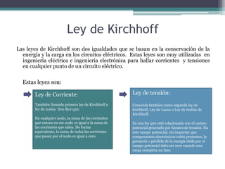 Ley de Kirchhoff 
Las leyes de Kirchhoff son dos igualdades que se basan en la conservación de la 
energía y la carga en los circuitos eléctricos. Estas leyes son muy utilizadas en 
ingeniería eléctrica e ingeniería electrónica para hallar corrientes y tensiones 
en cualquier punto de un circuito eléctrico. 
Estas leyes son: 
Ley de Corriente: 
También llamada primera ley de Kirchhoff o 
ley de nodos. Nos dice que: 
En cualquier nodo, la suma de las corrientes 
que entran en ese nodo es igual a la suma de 
las corrientes que salen. De forma 
equivalente, la suma de todas las corrientes 
que pasan por el nodo es igual a cero. 
Ley de tensión: 
Conocida también como segunda ley de 
kirchhoff, Ley de Lazos o Ley de mallas de 
Kirchhoff. 
Es una ley que está relacionada con el campo 
potencial generado por fuentes de tensión. En 
este campo potencial, sin importar que 
componentes electrónicos estén presentes, la 
ganancia o pérdida de la energía dada por el 
campo potencial debe ser cero cuando una 
carga completa un lazo. 
 