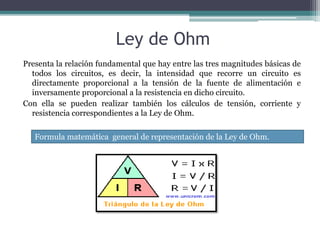 Ley de Ohm 
Presenta la relación fundamental que hay entre las tres magnitudes básicas de 
todos los circuitos, es decir, la intensidad que recorre un circuito es 
directamente proporcional a la tensión de la fuente de alimentación e 
inversamente proporcional a la resistencia en dicho circuito. 
Con ella se pueden realizar también los cálculos de tensión, corriente y 
resistencia correspondientes a la Ley de Ohm. 
Formula matemática general de representación de la Ley de Ohm. 
 