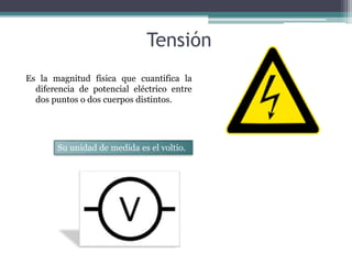 Tensión 
Es la magnitud física que cuantifica la 
diferencia de potencial eléctrico entre 
dos puntos o dos cuerpos distintos. 
Su unidad de medida es el voltio. 
