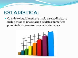 Estadística:
 Cuando coloquialmente se habla de estadística, se
 suele pensar en una relación de datos numéricos
 presentada de forma ordenada y sistemática.
 