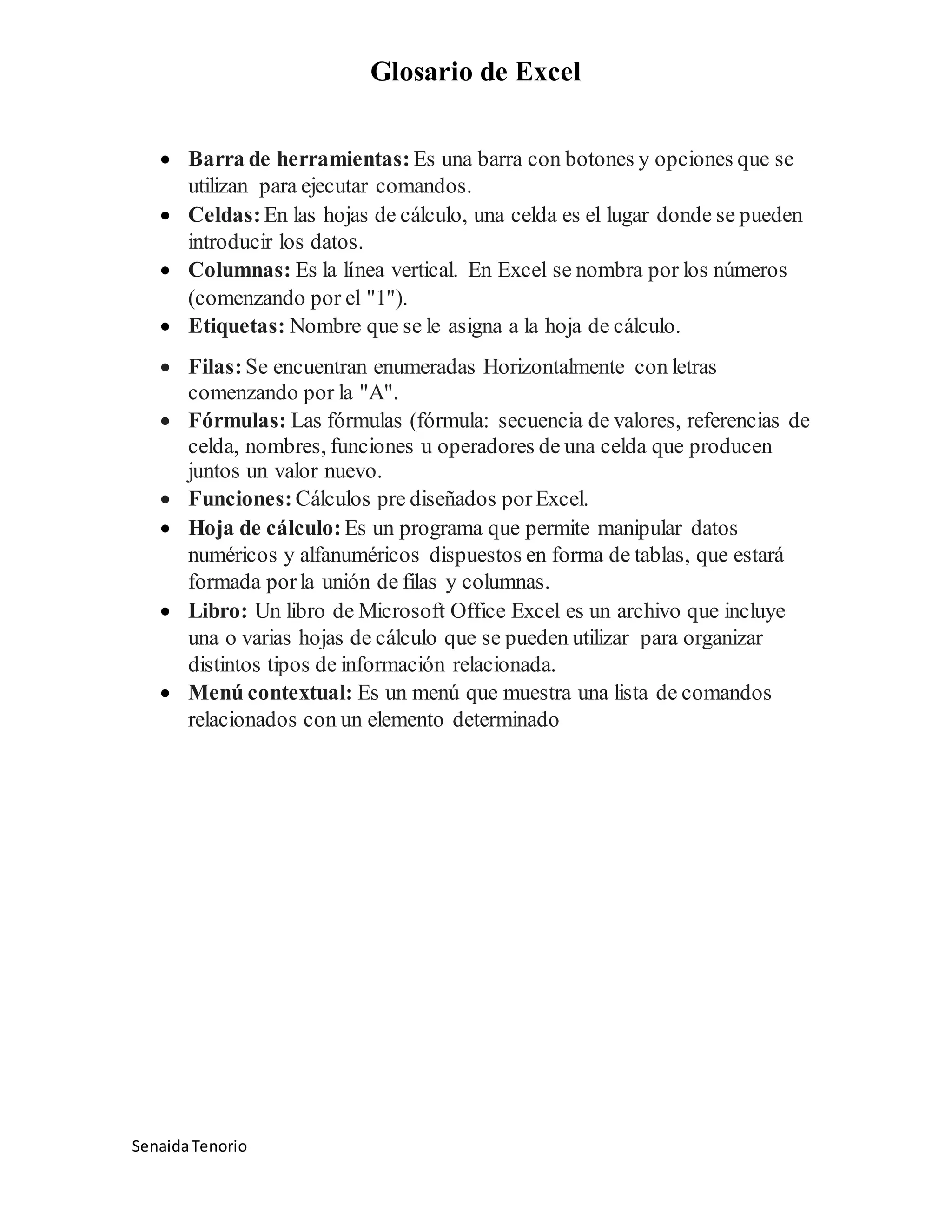 Glosario de Excel
SenaidaTenorio
Barra de herramientas: Es una barra con botones y opciones que se
utilizan para ejecutar comandos.
Celdas:En las hojas de cálculo, una celda es el lugar donde se pueden
introducir los datos.
Columnas: Es la línea vertical. En Excel se nombra por los números
(comenzando por el "1").
Etiquetas: Nombre que se le asigna a la hoja de cálculo.
Filas:Se encuentran enumeradas Horizontalmente con letras
comenzando por la "A".
Fórmulas: Las fórmulas (fórmula: secuencia de valores, referencias de
celda, nombres, funciones u operadores de una celda que producen
juntos un valor nuevo.
Funciones: Cálculos pre diseñados porExcel.
Hoja de cálculo: Es un programa que permite manipular datos
numéricos y alfanuméricos dispuestos en forma de tablas, que estará
formada porla unión de filas y columnas.
Libro: Un libro de Microsoft Office Excel es un archivo que incluye
una o varias hojas de cálculo que se pueden utilizar para organizar
distintos tipos de información relacionada.
Menú contextual: Es un menú que muestra una lista de comandos
relacionados con un elemento determinado