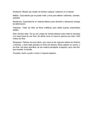 Disolución: Mezcla que resulta de disolver cualquier sustancia en un líquido.
Mullido: Cosa blanda que se puede mullir y sirve para rellenar colchones, asientos,
aparejos
Resiliencia: Capacidad de un material elástico para absorber y almacenar energía
de deformación.
Texturizar: Tratar los hilos de fibras sintéticas para darles buenas propiedades
textiles.
Dtex: Dennier textil. Tex es una unidad de medida utilizada para medir la densidad
o la masa lineal de una fibra. Se define como la masa en gramos por cada 1.000
metros de fibra.
Miraguano: Palmera de poca altura, que crece en las regiones cálidas de América
y Oceanía, y tiene hojas grandes en forma de abanico, flores axilares en racimo, y
por fruto una baya seca llena de una materia semejante al algodón, pero más fina,
que envuelve la semilla.
Tricotado: hecho a punto a mano o maquina tejedora.
 
