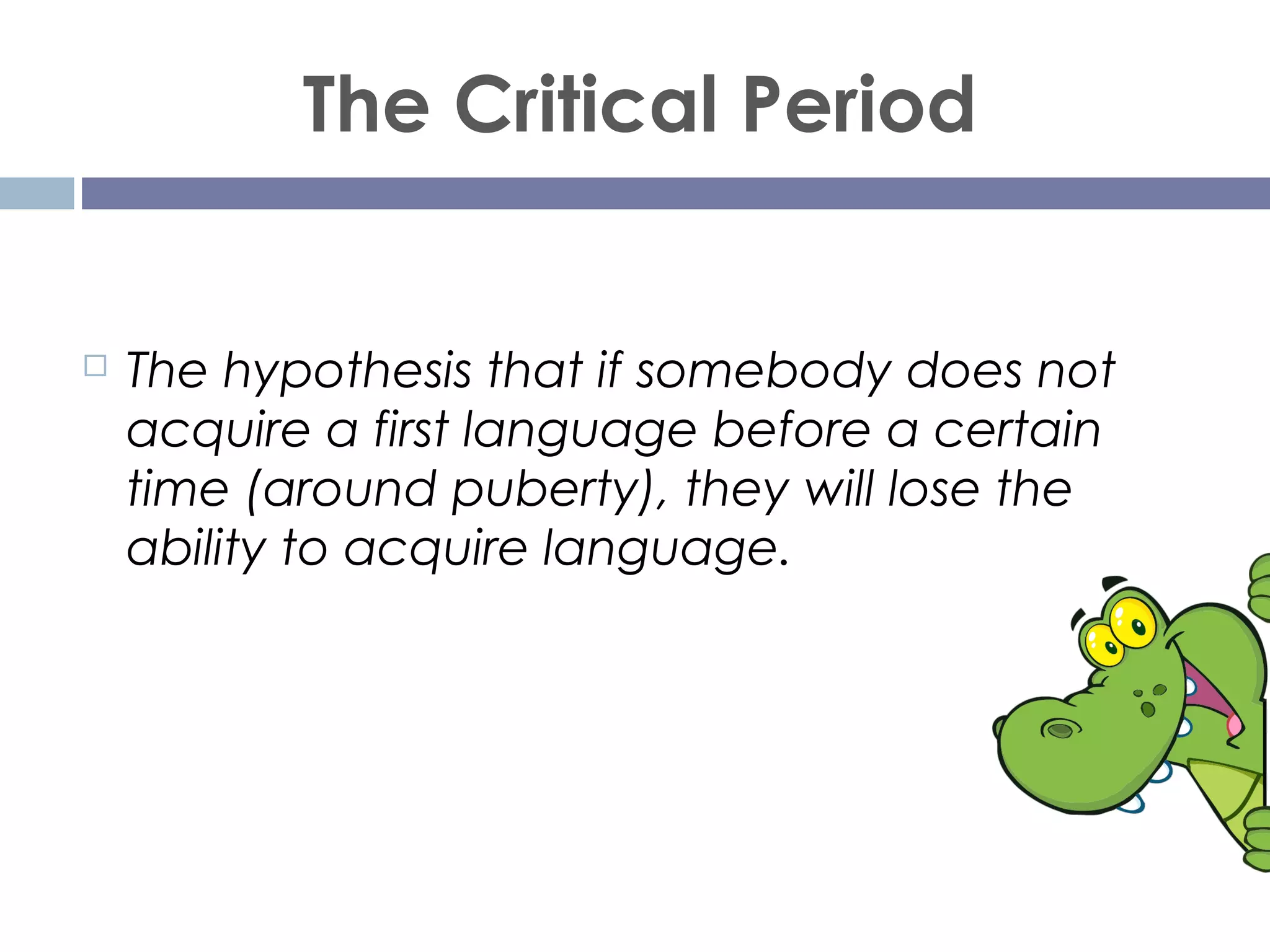 The Critical Period
 The hypothesis that if somebody does not
acquire a first language before a certain
time (around puberty), they will lose the
ability to acquire language.
 