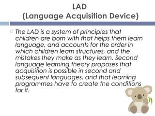 LAD
(Language Acquisition Device)
 The LAD is a system of principles that
children are born with that helps them learn
la...