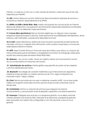 Internet, un nodo es un host con un solo nombre de dominio y dirección que le han sido
asignados por InterNIC.

15.-URL: Uniform Resource Locator. Sistema de direccionamiento estándar de archivos y
funciones en Internet, especialmente en la WWW.

16.-WWW o la WEB o World Wide Web: medio más popular de comunicación en Internet.
Sistema de distribución y recuperación de información hipermedia (hipertexto+multimedia)
almacenada en los diferentes nodos de Internet.

17.-E-book (libro electrónico): libro en formato digital que, en algunos casos, requiere
programas específicos para su lectura. Suele aprovechar las posibilidades del hipertexto, de los
enlaces y del multimedia, y puede estar disponible en la red.

18.-E-mail: correo electrónico. Sistema de comunicación que permite el intercambio de
mensajes, archivos y cualquier otra información, entre usuarios conectados a una red de
ordenadores Internet o Intranet.

19.-HTTP: Hyper Transfer Protocol. Protocolo base de la Web.y que ofrece un conjunto de
instrucciones para que los servidores y navegadores funcionen. Es el lenguaje usado para
escribir documentos para servidores World Wide Web.

20.-Malware.- virus son los cuáles tienen por objetivo alterar el funcionamiento normal
de una computadora sin el permiso del usuario.

 21.-Administrador de archivos: Interfaz gráfico que permite al usuario ver las carpetas
y archivos distribuidos por ramas.

 22.-Bluetooth: Tecnología de conexión inalámbrica que interconecta los dispositivos
mediante ondas de radio. Su máximo alcance es de 10 m, según el dispositivo se
transmiten hasta 1 Mbps o 2Mbps.

23.-Chat: Servicio por parte de una web o mediante conexión al IRC, con el que poder
hablar con la gente conectada al mismo servicio al que se está conectado casi en
tiempo real.

24.-Controlador: Archivo o conjunto de archivos que aseguran el correcto
funcionamiento y comunicación entre el dispositivo específico y el sistema operativo.

25.-Freeware: Categoría que se le da a un programa gratuito, no se debe confundir
confree software (con licencia GPL), freeware se le denomina a programas gratuitos
pero que existe una versión más configurable o con más opciones y que ya no es
gratuita.
 