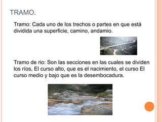 TRAMO.
Tramo: Cada uno de los trechos o partes en que está
dividida una superficie, camino, andamio.

Tramo de rio: Son las secciones en las cuales se dividen
los ríos, El curso alto, que es el nacimiento, el curso El
curso medio y bajo que es la desembocadura.

 