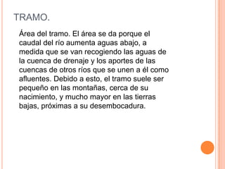 TRAMO.
Área del tramo. El área se da porque el
caudal del río aumenta aguas abajo, a
medida que se van recogiendo las aguas de
la cuenca de drenaje y los aportes de las
cuencas de otros ríos que se unen a él como
afluentes. Debido a esto, el tramo suele ser
pequeño en las montañas, cerca de su
nacimiento, y mucho mayor en las tierras
bajas, próximas a su desembocadura.

 