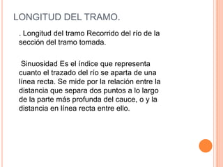 LONGITUD DEL TRAMO.
. Longitud del tramo Recorrido del río de la
sección del tramo tomada.
Sinuosidad Es el índice que representa
cuanto el trazado del río se aparta de una
línea recta. Se mide por la relación entre la
distancia que separa dos puntos a lo largo
de la parte más profunda del cauce, o y la
distancia en línea recta entre ello.

 