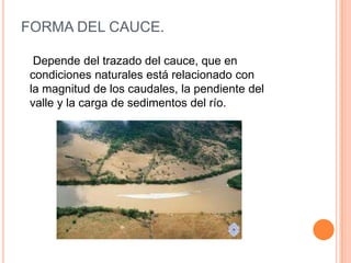 FORMA DEL CAUCE.
Depende del trazado del cauce, que en
condiciones naturales está relacionado con
la magnitud de los caudales, la pendiente del
valle y la carga de sedimentos del río.

 