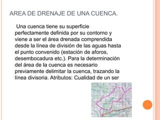 AREA DE DRENAJE DE UNA CUENCA.
Una cuenca tiene su superficie
perfectamente definida por su contorno y
viene a ser el área drenada comprendida
desde la línea de división de las aguas hasta
el punto convenido (estación de aforos,
desembocadura etc.). Para la determinación
del área de la cuenca es necesario
previamente delimitar la cuenca, trazando la
línea divisoria. Atributos: Cualidad de un ser

 