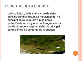 LONGITUD DE LA CUENCA
La longitud, L, de la cuenca puede estar
definida como la distancia horizontal del río
principal entre un punto aguas abajo
(estación de aforo) y otro punto aguas arriba
donde la tendencia general del río principal
corte la línea de contorno de la cuenca

 