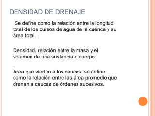 DENSIDAD DE DRENAJE
Se define como la relación entre la longitud
total de los cursos de agua de la cuenca y su
área total.
Densidad. relación entre la masa y el
volumen de una sustancia o cuerpo.
Área que vierten a los cauces. se define
como la relación entre las área promedio que
drenan a cauces de órdenes sucesivos.

 