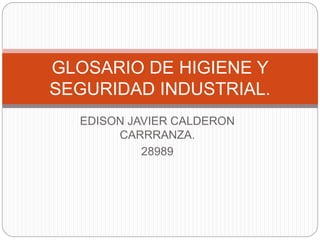 GLOSARIO DE HIGIENE Y 
SEGURIDAD INDUSTRIAL. 
EDISON JAVIER CALDERON 
CARRRANZA. 
28989 
 