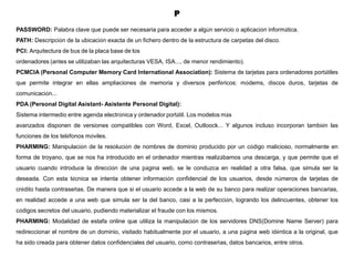 P
PASSWORD: Palabra clave que puede ser necesaria para acceder a algún servicio o aplicación informática.
PATH: Descripción de la ubicación exacta de un fichero dentro de la estructura de carpetas del disco.
PCI: Arquitectura de bus de la placa base de los
ordenadores (antes se utilizaban las arquitecturas VESA, ISA..., de menor rendimiento).
PCMCIA (Personal Computer Memory Card International Association): Sistema de tarjetas para ordenadores portátiles
que permite integrar en ellas ampliaciones de memoria y diversos periféricos: módems, discos duros, tarjetas de
comunicación...
PDA (Personal Digital Asistant- Asistente Personal Digital):
Sistema intermedio entre agenda electrónica y ordenador portátil. Los modelos más
avanzados disponen de versiones compatibles con Word, Excel, Outloock... Y algunos incluso incorporan también las
funciones de los teléfonos móviles.
PHARMING: Manipulación de la resolución de nombres de dominio producido por un código malicioso, normalmente en
forma de troyano, que se nos ha introducido en el ordenador mientras realizábamos una descarga, y que permite que el
usuario cuando introduce la dirección de una página web, se le conduzca en realidad a otra falsa, que simula ser la
deseada. Con esta técnica se intenta obtener información confidencial de los usuarios, desde números de tarjetas de
crédito hasta contraseñas. De manera que si el usuario accede a la web de su banco para realizar operaciones bancarias,
en realidad accede a una web que simula ser la del banco, casi a la perfección, logrando los delincuentes, obtener los
códigos secretos del usuario, pudiendo materializar el fraude con los mismos.
PHARMING: Modalidad de estafa online que utiliza la manipulación de los servidores DNS(Domine Name Server) para
redireccionar el nombre de un dominio, visitado habitualmente por el usuario, a una página web idéntica a la original, que
ha sido creada para obtener datos confidenciales del usuario, como contraseñas, datos bancarios, entre otros.
 