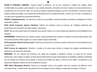 S
SCAM O PHISHING LABORAL: Fraude similar al phishing, con el que comparte el objetivo de obtener datos
confidenciales de usuarios, para acceder a sus cuentas bancarias. Consiste en el envío masivo de correos electrónicos o
la publicación de anuncios en webs, en los que se ofrecen supuestos empleos muy bien remunerados. Cuando el usuario
acepta la oferta de trabajo, se le solicita que facilite datos de sus cuentas bancarias, a través de un e-mail o accediendo a
una web, para ingresarle los supuestos beneficios.
SCROLL (desplazamiento): Las barras de scroll de una pantalla o ventana permiten que estas se desplacen de forma
horizontal o vertical.
SCSI (Small Computer System Interface): Interfaz de hardware para la conexión de múltiples periféricos que
proporciona una transmisión de datos rápida y continuada.
SLOT: Ranura de la placa base del ordenador que permite insertar una nueva tarjeta que amplía las funcionalidades de la
maquina.
SHAREWARE: Software que los usuarios pueden utilizar gratuitamente durante un periodo de tiempo determinado. Más
allá de este periodo, deben pagar una cuota si desean seguir utilizándolo.
SLIP (protocolo Internet de línea serie): Protocolo que permite una conexión directa a internet. Es menos fiable que una
conexión PPP.
SLOT (ranura de expansión): Conector o zócalo en la placa base donde se insertan las tarjetas controladoras de
periféricos y de expansión del equipo.
SMISHING: Es una variante del phishing, que utiliza los mensajes a teléfonos móviles, en lugar de los correos
electrónicos, para realizar el ataque. El resto del procedimiento es igual al del phishing: el estafador suplanta la identidad
de una entidad de confianza para solicitar al usuario que facilite sus datos, a través de otro SMS o accediendo a una
página web falseada, idéntica a la de la entidad en cuestión.
SMS (Short Messaging Service): Servicio de mensajes cortos, muy popular entre los usuarios de telefonía móvil.
Su coste es bajo, y hasta resulta casi gratuito si los mensajes se envían desde un ordenador conectado a Internet.
 