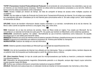 T
TCP/IP (Transmision Control Protocol/Internet Protocol): Es el protocolo de comunicaciones más extendido y que se usa
en Internet y en las intranets de las empresas. También se utiliza entre los ordenadores conectados a una red Unix. Define la
forma como los datos se transfieren entre ordenadores.
TDMA: Acceso múltiple por división de tiempo. Se trata de compartir el tiempo de acceso entre múltiples usuarios de
un sistema.
TCP/IP: Son las siglas en Inglés de Protocolo de Control de la Transemisión/Protocolo de Internet. Es el código que emplean
los ordenadores que están conectados por la red Internet para comunicarse entre sí. Sin este código común, sería imposible
el intercambio de datos.
U
UPLOAD: Acción de transferir información desde nuestro ordenador a un servidor, normalmente de la red de internet. Se
lleva a cabo cuando se aportan archivos a una página, blog, wiki, entre otros.
W
WAV: Extensión de un tipo de archivos de sonidos. Viene de Wave (onda en inglés). Fue creado por Microsoft. Se ha
convertido en un estándar de formato de audio para PC. Se puede usar también en Macintosh y otros sistemas operativos.
WIRELESS: Literalmente significa “sin cables”. Normalmente se usa el termino inalámbrico como traducción. Es aquella
tecnología que no usa cables para transmitir datos.
WINSOCK:Software que actúa de interface entre el sistema operativo Windows y lasaplicaciones para la conexión telemática.
WINZIP:Programa muy extendido que realiza la compresión de ficheros para facilitar su transporte.
WORKSTATION: Estación de trabajo en una red informática
X
XENIX: Sistema operativo desarrollado por Microsoft que contempla las especificaciones Unix.
Y
YAHOO: Uno de los buscadores de Internet más utilizado por los internautas. Tiene un completo índice y también dispone de
un potente motor de búsqueda que localiza página a partir de palabras clave y criterios.
Z
ZIF: (Zero Insertion Force): Un tipo de zócalo para los microprocesadores que facilita su inserción y extracción mediante
una pequeña palanca.
ZIP: Dispositivo de almacenamiento magnético (físicamente parecido a un disquete, aunque algo mayor) cuyos cartuchos
pueden guardar hasta 250 Mbyte.
ZIP: Archivo que contiene información comprimida mediante el programa WINZIP.
ZÓCALO: Elemento de la placa base de un ordenador donde se insertan el microprocesador, las memorias y otros chips.
 