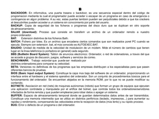 B
BACKDOOR: En informática, una puerta trasera o backdoor, es una secuencia especial dentro del código de
programación mediante la cual el programador puede acceder o escapar de un programa en caso de emergencia o
contingencia en algún problema. A su vez, estas puertas también pueden ser perjudiciales debido a que los crackers
al descubrirlas pueden acceder a un sistema sin conocimiento por parte del usuario.
BACKUP: Copia de seguridad de los ficheros o programas del disco duro que se duplican en otro soporte
de almacenamiento.
BAJAR (download): Proceso que consiste en transferir un archivo de un ordenador remoto a nuestro
propio ordenador.
BAT: Extensión distintiva de los ficheros Bath.
BATCH: Fichero por lotes. Es un archivo que encadena ciertos comandos que son realizados porel PC cuando se
ejecuta. Siempre con extensión .bat, el más conocido es AUTOEXEC.BAT.
BAUDIO: Unidad de medida de la velocidad de modulación de un módem. Mide el número de cambios que tienen
lugar en la línea telefónica (o portadora en general) cada segundo.
BBS (Butlletin Board System): Tablón de anuncios electrónico: Ordenador, o red de ordenadores, a través del que
se accede a grupos de discusión, juegos, software y servicios de correo.
BENCHMARK: Trabajo estándar que puede ser realizado por
distintos ordenadores para comparar su velocidad.
BETA: Versiones no definitivas de los programas que las empresas distribuyen a los especialistas para que pasen
diferentes bancos de pruebas.
BIOS (Basic Input output System): Constituye la capa más baja del software de un ordenador, proporcionando un
interface entre el hardware y el sistema operativo del ordenador. Son un conjunto de procedimientos básicos para el
funcionamiento del ordenador. Se encuentran alojados en la memoria ROM, por lo que no se puede modificar su
contenido.
BOTNETS: Asociación en red (nets) de máquinas autónomas (robots) que forman un grupo de equipos que ejecutan
una aplicación controlada y manipulada por el artífice del botnet, que controla todos los ordenadores/servidores
infectados de forma remota y que pueden emplearse para robar datos o apagar un sistema.
BUFFER: Espacio de almacenamiento temporal donde se guardan determinados datos antes de ser transmitidos.
Constituye una memoria intermedia que se utiliza en distintos periféricos (teclado, impresoras...) para aumentar su
rapidez y rendimiento, compensando las velocidades entre la recepción de datos (más lento) y su rápido proceso.
BUG: Error o defecto de un programa o del ordenador.
 
