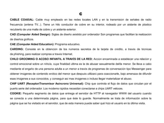 C
CABLE COAXIAL: Cable muy empleado en las redes locales LAN y en la transmisión de señales de radio
frecuencia (antena TV...). Tiene un hilo conductor de cobre en su interior, rodeado por un aislante de plástico
recubierto de una malla de cobre y un aislante exterior.
CAD (Computer Aided Design): Siglas de diseño asistido por ordenador Son programas que facilitan la realización
de diseños gráficos.
CAE (Computer Aided Education): Programa educativo.
CARDING: Consiste en la obtención de los números secretos de la tarjeta de crédito, a través de técnicas
de phishing, para realizar compras a través Internet.
CHILD GROOMING O ACOSO INFANTIL A TRAVÉS DE LA RED: Acción encaminada a establecer una relación y
control emocional sobre un niño/a, cuya finalidad última es la de abusar sexualmente del/la menor. Se lleva a cabo
mediante el engaño de una persona adulta a un menor a través de programas de conversación tipo Messenger para
obtener imágenes de contenido erótico del menor que después utilizará para coaccionarle, bajo amenaza de difundir
esas imágenes a sus conocidos, y conseguir así mas imágenes o incluso llegar materializar el abuso.
CHIP UART (Receptor/Transmisor Asíncrono Universal): Chip que controla el flujo de datos que circulan por el
puerto serie del ordenador. Los módems rápidos necesitan conectarse a chips UART veloces.
COOKIE: Pequeño segmento de datos que entrega el servidor de HTTP al navegador WWW del usuario cuando
se conecta a una determinada página, para que éste lo guarde. Normalmente se trata de información sobre la
página que se ha visitado en el servidor, que de esta manera puede saber qué hizo el usuario en la última visita.
 