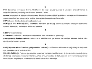 D
DNS: Servidor de nombres de dominio. Identificación del equipo servidor que nos da un acceso a la red internet. Es
necesario conocerlo para configurar un acceso telefónico a redes.
DRIVER: Controlador de software que gestiona los periféricos que se conectan al ordenador. Cada periférico necesita unos
drivers específicos, que pueden variar según el sistema operativo que tenga el ordenador.
DRV: Extensión distintiva de los controladores o drivers.
DTMF (Dual Tone MultiFrequence, TouchTone, marcación por tonos): Sistema que emplea tonos para codificar los
números telefónicos y utilizarlos en el marcado por tonos
E
E-BOOK: Libro electrónico.
E-LEARNING: Formación a distancia utilizando internet como plataforma de aprendizaje.
EMS (Enhanced Message Service): Servicio de la telefonía móvil que además de mensajes textuales como el SMS
permite enviar iconos y sonidos.
F
FAQ (Frequently Asked Questions, preguntas más comunes): Documento que contiene las preguntas y las respuestas
más comunes sobre un tema específico.
FLOOD O FLOODER: Programa que se utiliza para enviar mensajes repetidamente y de forma masiva, mediante correo
electrónico, sistemas de mensajería instantánea, chats, foros, entre otros. El objetivo de este comportamiento es provocar
la saturación o colapso de los sistemas a través de los que se envía el mensaje.
 