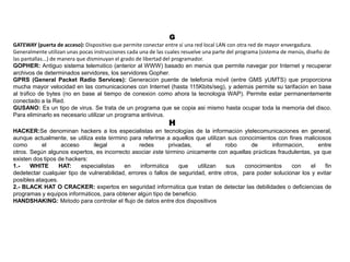 G
GATEWAY (puerta de acceso): Dispositivo que permite conectar entre sí una red local LAN con otra red de mayor envergadura.
Generalmente utilizan unas pocas instrucciones cada una de las cuales resuelve una parte del programa (sistema de menús, diseño de
las pantallas...) de manera que disminuyan el grado de libertad del programador.
GOPHER: Antiguo sistema telemático (anterior al WWW) basado en menús que permite navegar por Internet y recuperar
archivos de determinados servidores, los servidores Gopher.
GPRS (General Packet Radio Services): Generación puente de telefonía móvil (entre GMS yUMTS) que proporciona
mucha mayor velocidad en las comunicaciones con Internet (hasta 115Kbits/seg), y además permite su tarifación en base
al tráfico de bytes (no en base al tiempo de conexión como ahora la tecnología WAP). Permite estar permanentemente
conectado a la Red.
GUSANO: Es un tipo de virus. Se trata de un programa que se copia asi mismo hasta ocupar toda la memoria del disco.
Para eliminarlo es necesario utilizar un programa antivirus.
H
HACKER:Se denominan hackers a los especialistas en tecnologías de la información ytelecomunicaciones en general,
aunque actualmente, se utiliza este término para referirse a aquellos que utilizan sus conocimientos con fines maliciosos
como el acceso ilegal a redes privadas, el robo de información, entre
otros. Según algunos expertos, es incorrecto asociar éste término únicamente con aquellas prácticas fraudulentas, ya que
existen dos tipos de hackers:
1.- WHITE HAT: especialistas en informática que utilizan sus conocimientos con el fin
dedetectar cualquier tipo de vulnerabilidad, errores o fallos de seguridad, entre otros, para poder solucionar los y evitar
posibles ataques.
2.- BLACK HAT O CRACKER: expertos en seguridad informática que tratan de detectar las debilidades o deficiencias de
programas y equipos informáticos, para obtener algún tipo de beneficio.
HANDSHAKING: Método para controlar el flujo de datos entre dos dispositivos
 
