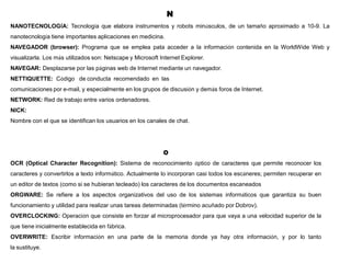 N
NANOTECNOLOGÍA: Tecnología que elabora instrumentos y robots minúsculos, de un tamaño aproximado a 10-9. La
nanotecnología tiene importantes aplicaciones en medicina.
NAVEGADOR (browser): Programa que se emplea pata acceder a la información contenida en la WorldWide Web y
visualizarla. Los más utilizados son: Netscape y Microsoft Internet Explorer.
NAVEGAR: Desplazarse por las páginas web de Internet mediante un navegador.
NETTIQUETTE: Código de conducta recomendado en las
comunicaciones por e-mail, y especialmente en los grupos de discusión y demás foros de Internet.
NETWORK: Red de trabajo entre varios ordenadores.
NICK:
Nombre con el que se identifican los usuarios en los canales de chat.
O
OCR (Optical Character Recognition): Sistema de reconocimiento óptico de caracteres que permite reconocer los
caracteres y convertirlos a texto informático. Actualmente lo incorporan casi todos los escáneres; permiten recuperar en
un editor de textos (como si se hubieran tecleado) los caracteres de los documentos escaneados
ORGWARE: Se refiere a los aspectos organizativos del uso de los sistemas informáticos que garantiza su buen
funcionamiento y utilidad para realizar unas tareas determinadas (término acuñado por Dobrov).
OVERCLOCKING: Operación que consiste en forzar al microprocesador para que vaya a una velocidad superior de la
que tiene inicialmente establecida en fábrica.
OVERWRITE: Escribir información en una parte de la memoria donde ya hay otra información, y por lo tanto
la sustituye.
 
