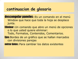 continuacion de glosario
descongelar paneles : Es un comando en el menú
Window que hace que toda la hoja se desplace
junta.
Eliminar : Un comando que abre un menú de opciones
o lo que usted quiere eliminar:
Todo, Formatos, Contenidos, Comentarios.
Ejes: Bordes de un gráfico que se hallan marcados
con divisiones parejas
entrar datos : Para cambiar los datos existentes
 