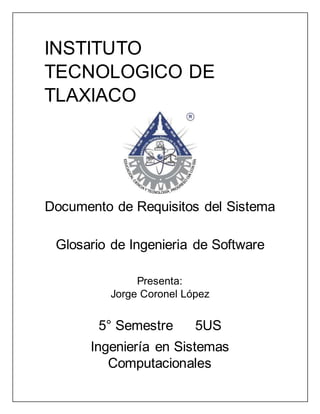 INSTITUTO
TECNOLOGICO DE
TLAXIACO
Documento de Requisitos del Sistema
Glosario de Ingenieria de Software
Presenta:
Jorge Coronel López
5° Semestre 5US
Ingeniería en Sistemas
Computacionales
 