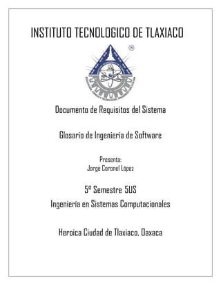 INSTITUTO TECNOLOGICO DE TLAXIACO
Documento de Requisitos del Sistema
Glosario de Ingenieria de Software
Presenta:
Jorge Coronel López
5° Semestre 5US
Ingeniería en Sistemas Computacionales
Heroica Ciudad de Tlaxiaco, Oaxaca
 