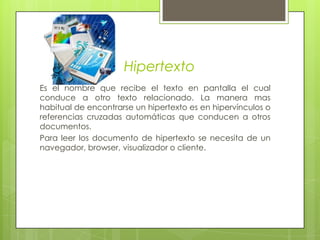 HipertextoEs el nombre que recibe el texto en pantalla el cual conduce a otro texto relacionado. La manera mas habitual de encontrarse un hipertexto es en hipervínculos o referencias cruzadas automáticas que conducen a otros documentos.Para leer los documento de hipertexto se necesita de un navegador, browser, visualizador o cliente.