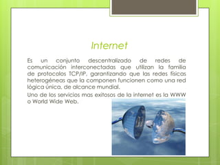InternetEs un conjunto descentralizado de redes de comunicación interconectadas que utilizan la familia de protocolos TCP/IP, garantizando que las redes físicas heterogéneas que la componen funcionen como una red lógica única, de alcance mundial. Uno de los servicios mas exitosos de la internet es la WWW o World Wide Web.
