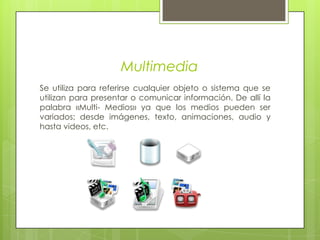 MultimediaSe utiliza para referirse cualquier objeto o sistema que se utilizan para presentar o comunicar información. De allí la palabra «Multi- Medios» ya que los medios pueden ser variados; desde imágenes, texto, animaciones, audio y hasta videos, etc.