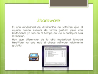 SharewareEs una modalidad de distribución de software que el usuario puede evaluar de forma gratuita pero con limitaciones ya sea en el tiempo de uso o cualquier otra restricción.Hay que diferenciar de la otra modalidad llamada FreeWare ya que este si ofrece software totalmente gratuito.  