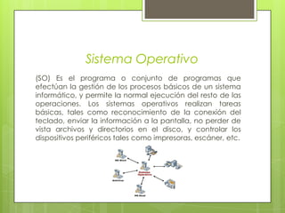 Sistema Operativo(SO) Es el programa o conjunto de programas que efectúan la gestión de los procesos básicos de un sistema informático, y permite la normal ejecución del resto de las operaciones. Los sistemas operativos realizan tareas básicas, tales como reconocimiento de la conexión del teclado, enviar la información a la pantalla, no perder de vista archivos y directorios en el disco, y controlar los dispositivos periféricos tales como impresoras, escáner, etc.