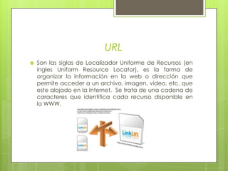 URLSon las siglas de Localizador Uniforme de Recursos (en ingles Uniform Resource Locator), es la forma de organizar la información en la web o dirección que permite acceder a un archivo, imagen, video, etc. que este alojado en la Internet.  Se trata de una cadena de caracteres que identifica cada recurso disponible en la WWW.