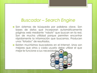 Buscador – Search EngineSon sistemas de búsqueda por palabras clave. Son bases de datos que incorporan automáticamente páginas web mediante “robots” que buscan en la red. Son de mucha utilidad porque permiten encontrar rápidamente la información que buscamos. Producen unos “listados” de resultados, Existen muchísimos buscadores en el Internet. Unos son mejores que otros y cada usuario debe utilizar el que mejor le funcione a sus necesidades. 