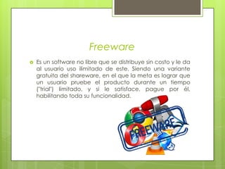 FreewareEs un software no libre que se distribuye sin costo y le da al usuario uso ilimitado de este. Siendo una variante gratuita del shareware, en el que la meta es lograr que un usuario pruebe el producto durante un tiempo ("trial") limitado, y si le satisface, pague por él, habilitando toda su funcionalidad.